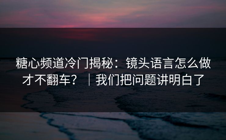 糖心频道冷门揭秘：镜头语言怎么做才不翻车？｜我们把问题讲明白了