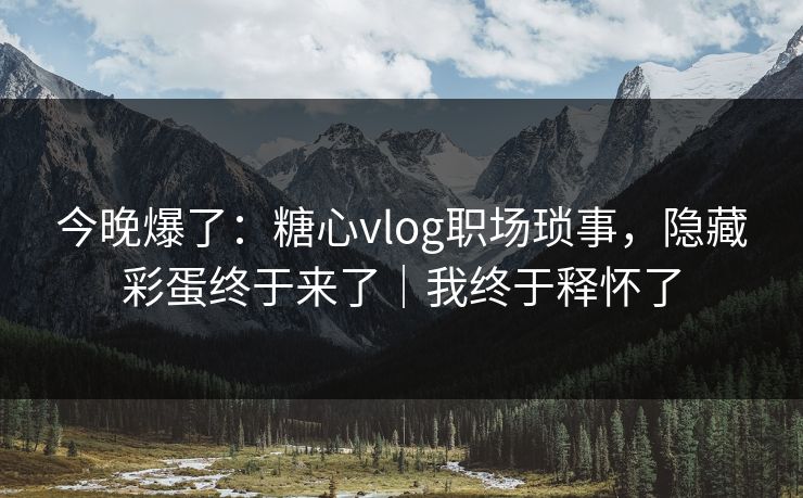 今晚爆了：糖心vlog职场琐事，隐藏彩蛋终于来了｜我终于释怀了