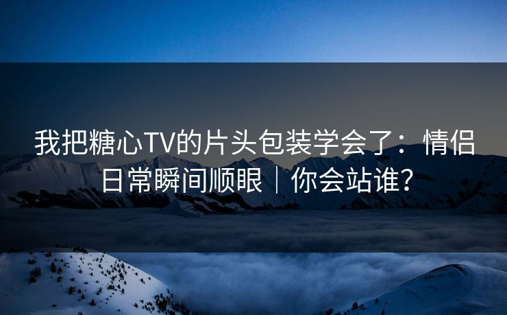 我把糖心TV的片头包装学会了：情侣日常瞬间顺眼｜你会站谁？
