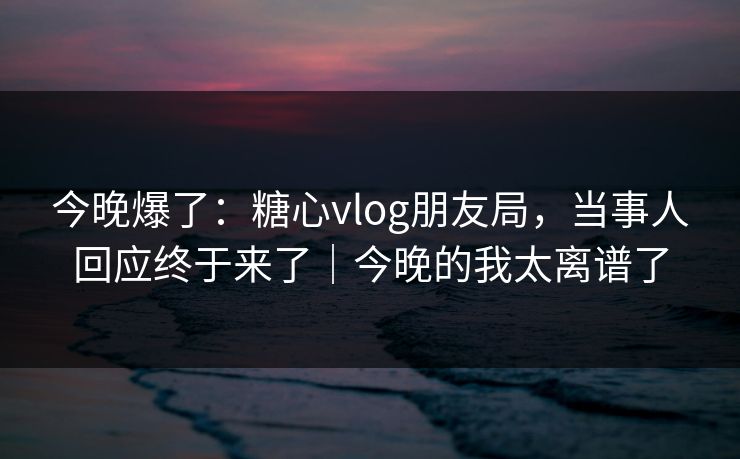 今晚爆了:糖心vlog朋友局,当事人回应终于来了|今晚的我太离谱了 今晚爆了:糖心vlog朋友局,当事人回应终于来了|今晚的我太离谱了